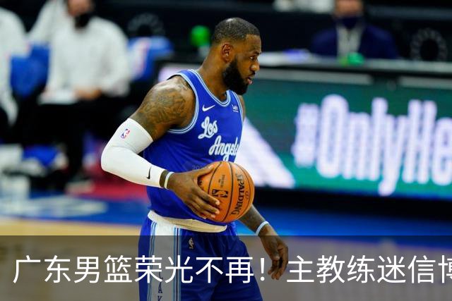 广东男篮荣光不再！主教练迷信博日奇，徐杰胡明轩状态下滑，内线成软肋